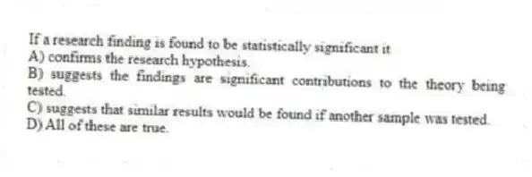If a research finding is found to be statistically significant it
A) confirms the research hypothesis.
B) suggests the findings are significant contributions to the theory being tested.
C) suggests that similar results would be found if another sample was tested.
D) All of these are true.