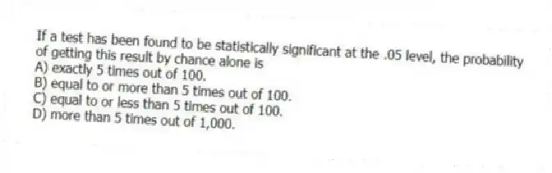 If a test has been found to be statistically significant at the .05 level, the probability of getting this result by chance alone is
A) exactly 5 times out of 100.
B) equal to or more than 5 times out of 100.
C) equal to or less than 5 times out of 100.
D) more than 5 times out of 1,000.