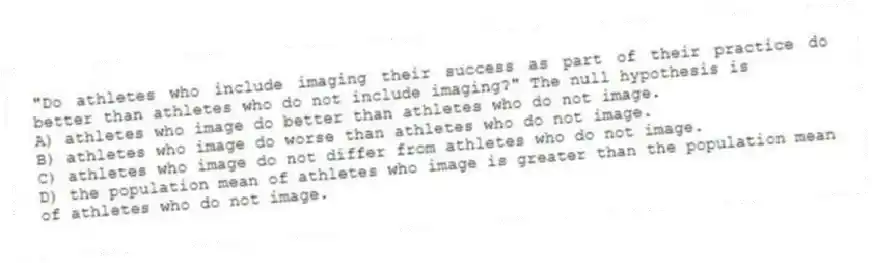 "Do athletes who include imaging their success as part of their practice do better than athletes who do not include imaging?" The null hypothesis is
A) athletes who image do better than athletes who do not image.
B) athletes who image do worse than athletes who do not image.
C) athletes who image do not differ from athletes who do not image.
D) the population mean of athletes who image is greater than the population mean of athletes who do not image.