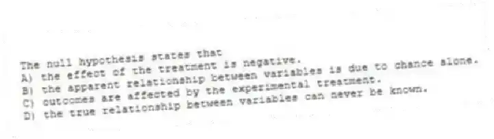 The null hypothesis states that
A) the effect of the treatment is negative.
B) the apparent relationship between variables is due to chance alone.
C) outcomes are affected by the experimental treatment.
D) the true relationship between variables can never be known.