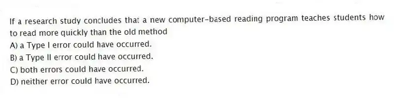 If a research study concludes that a new computer-based reading program teaches students how to read more quickly than the old method
A) a Type I error could have occurred.
B) a Type II error could have occurred.
C) both errors could have occurred.
D) neither error could have occurred.