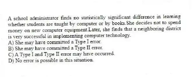 A school administrator finds no statistically significant difference in learning whether students are taught by computer or by books.She decides not to spend money on new computer equipment.Later, she finds that a neighboring district is very successful in implementing computer technology.
A) She may have committed a Type I error.
B) She may have committed a Type II error.
C) A Type I and Type II error may have occurred.
D) No error is possible in this situation.