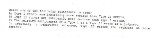 Which one of the following statements is true?
A) Type I errors are inherently more serious than Type II errors.
B) Type II errors are inherently more serious than Type I errors.
C) The relative seriousness of a Type I or a Type II error is a judgment.
D) Typically in behavioral sciences, Type II errors are regarded as more serious.