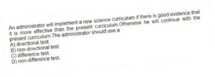 An administrator will implement a new science curriculum if there is good evidence that it is more effective than the present curriculum.Otherwise he will continue with the present curriculum.The administrator should use a
A) directional test.
B) non-directional test.
C) difference test.
D) non-difference test.