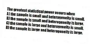 The greatest statistical power occurs when
A) the sample is small and heterogeneity is small.
B) the sample is small and heterogeneity is large.
C) the sample is large and heterogeneity is small.
D) the sample is large and heterogeneity is large.
