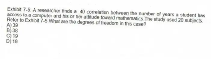 Exhibit 7-5: A researcher finds a .40 correlation between the number of years a student has access to a computer and his or her attitude toward mathematics.The study used 20 subjects.
-Refer to Exhibit 7-5.What are the degrees of freedom in this case?
A) 39
B) 38
C) 19
D) 18