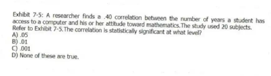 Exhibit 7-5: A researcher finds a .40 correlation between the number of years a student has access to a computer and his or her attitude toward mathematics.The study used 20 subjects.
-Refer to Exhibit 7-5.The correlation is statistically significant at what level?
A) .05
B) .01
C) .001
D) None of these are true.