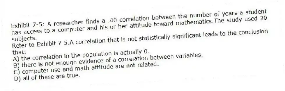 Exhibit 7-5: A researcher finds a .40 correlation between the number of years a student has access to a computer and his or her attitude toward mathematics.The study used 20 subjects.
-Refer to Exhibit 7-5.A correlation that is not statistically significant leads to the conclusion that:
A) the correlation in the population is actually 0.
B) there is not enough evidence of a correlation between variables.
C) computer use and math attitude are not related.
D) all of these are true.