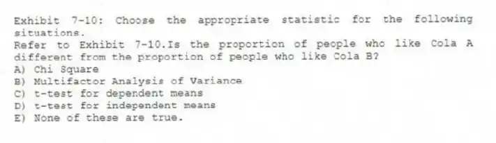 Exhibit 7-10: Choose the appropriate statistic for the following situations.
-Refer to Exhibit 7-10.Is the proportion of people who like Cola A different from the proportion of people who like Cola B?
A) Chi Square
B) Multifactor Analysis of Variance
C) t-test for dependent means
D) t-test for independent means
E) None of these are true.