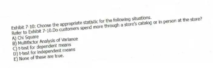 Exhibit 7-10: Choose the appropriate statistic for the following situations.
-Refer to Exhibit 7-10.Do customers spend more through a store's catalog or in person at the store?
A) Chi Square
B) Multifactor Analysis of Variance
C) t-test for dependent means
D) t-test for independent means
E) None of these are true.