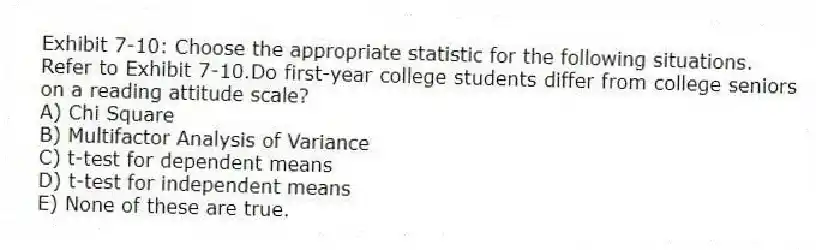 Exhibit 7-10: Choose the appropriate statistic for the following situations.
-Refer to Exhibit 7-10.Do first-year college students differ from college seniors on a reading attitude scale?
A) Chi Square
B) Multifactor Analysis of Variance
C) t-test for dependent means
D) t-test for independent means
E) None of these are true.