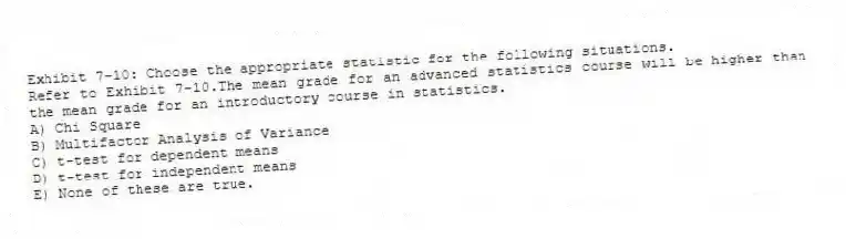 Exhibit 7-10: Choose the appropriate statistic for the following situations.
-Refer to Exhibit 7-10.The mean grade for an advanced statistics course will be higher than the mean grade for an introductory course in statistics.
A) Chi Square
B) Multifactor Analysis of Variance
C) t-test for dependent means
D) t-test for independent means
E) None of these are true.