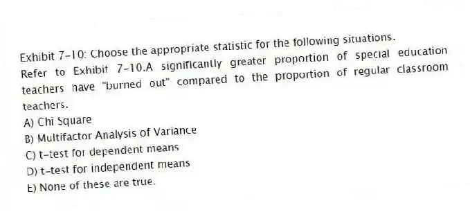 Exhibit 7-10: Choose the appropriate statistic for the following situations.
-Refer to Exhibit 7-10.A significantly greater proportion of special education teachers have "burned out" compared to the proportion of regular classroom teachers.
A) Chi Square
B) Multifactor Analysis of Variance
C) t-test for dependent means
D) t-test for independent means
E) None of these are true.