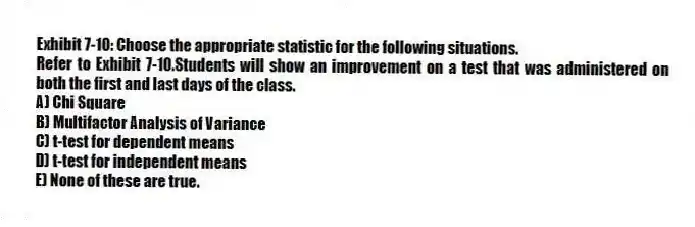 Exhibit 7-10: Choose the appropriate statistic for the following situations.
-Refer to Exhibit 7-10.Students will show an improvement on a test that was administered on both the first and last days of the class.
A) Chi Square
B) Multifactor Analysis of Variance
C) t-test for dependent means
D) t-test for independent means
E) None of these are true.