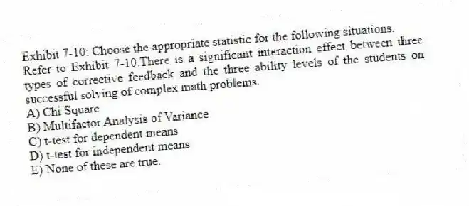 Exhibit 7-10: Choose the appropriate statistic for the following situations.
-Refer to Exhibit 7-10.There is a significant interaction effect between three types of corrective feedback and the three ability levels of the students on successful solving of complex math problems.
A) Chi Square
B) Multifactor Analysis of Variance
C) t-test for dependent means
D) t-test for independent means
E) None of these are true.