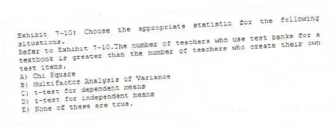 Exhibit 7-10: Choose the appropriate statistic for the following situations.
-Refer to Exhibit 7-10.The number of teachers who use test banks for a textbook is greater than the number of teachers who create their own test items.
A) Chi Square
B) Multifactor Analysis of Variance
C) t-test for dependent means
D) t-test for independent means
E) None of these are true.