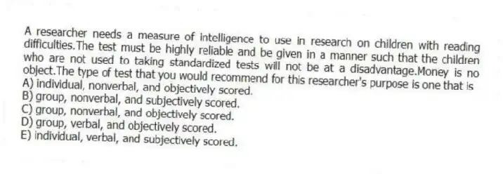 A researcher needs a measure of intelligence to use in research on children with reading difficulties.The test must be highly reliable and be given in a manner such that the children who are not used to taking standardized tests will not be at a disadvantage.Money is no object.The type of test that you would recommend for this researcher's purpose is one that is
A) individual, nonverbal, and objectively scored.
B) group, nonverbal, and subjectively scored.
C) group, nonverbal, and objectively scored.
D) group, verbal, and objectively scored.
E) individual, verbal, and subjectively scored.