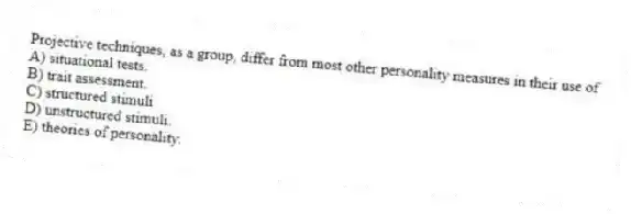 Projective techniques, as a group, differ from most other personality measures in their use of
A) situational tests.
B) trait assessment.
C) structured stimuli
D) unstructured stimuli.
E) theories of personality.