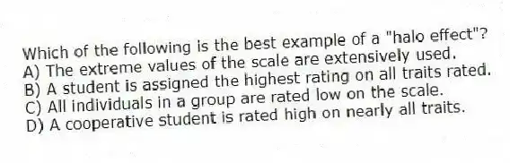Which of the following is the best example of a "halo effect"?
A) The extreme values of the scale are extensively used.
B) A student is assigned the highest rating on all traits rated.
C) All individuals in a group are rated low on the scale.
D) A cooperative student is rated high on nearly all traits.