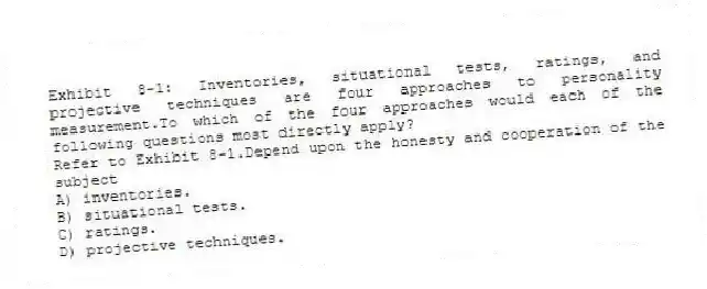Exhibit 8-1: Inventories, situational tests, ratings, and projective techniques are four approaches to personality measurement.To which of the four approaches would each of the following questions most directly apply?
-Refer to Exhibit 8-1.Depend upon the honesty and cooperation of the subject
A) inventories.
B) situational tests.
C) ratings.
D) projective techniques.
