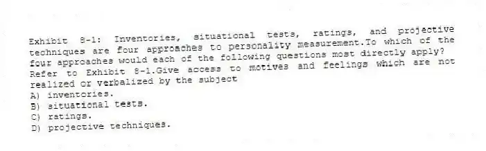 Exhibit 8-1: Inventories, situational tests, ratings, and projective techniques are four approaches to personality measurement.To which of the four approaches would each of the following questions most directly apply?
-Refer to Exhibit 8-1.Give access to motives and feelings which are not realized or verbalized by the subject
A) inventories.
B) situational tests.
C) ratings.
D) projective techniques.
