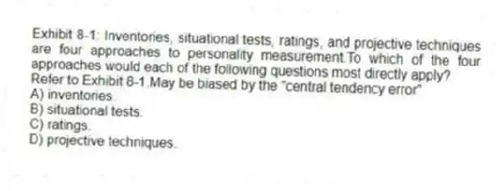 Exhibit 8-1: Inventories, situational tests, ratings, and projective techniques are four approaches to personality measurement.To which of the four approaches would each of the following questions most directly apply?
-Refer to Exhibit 8-1.May be biased by the "central tendency error"
A) inventories.
B) situational tests.
C) ratings.
D) projective techniques.