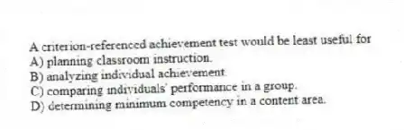 A criterion-referenced achievement test would be least useful for
A) planning classroom instruction.
B) analyzing individual achievement.
C) comparing individuals' performance in a group.
D) determining minimum competency in a content area.