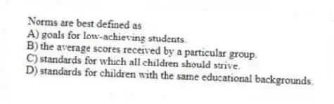 Norms are best defined as
A) goals for low-achieving students.
B) the average scores received by a particular group.
C) standards for which all children should strive.
D) standards for children with the same educational backgrounds.