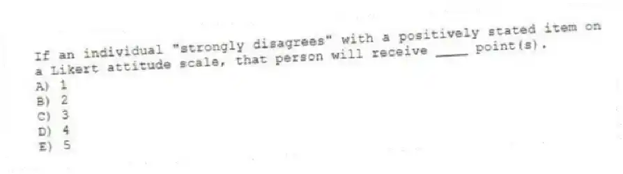 If an individual "strongly disagrees" with a positively stated item on a Likert attitude scale, that person will receive ____ point(s).
A) 1
B) 2
C) 3
D) 4
E) 5