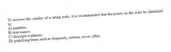 To increase the validity of a rating scale, it is recommended that the points on the scale be identified by
A) numbers.
B) trait names.
C) descriptive phrases.
D) qualifying terms such as frequently, seldom, never, often.