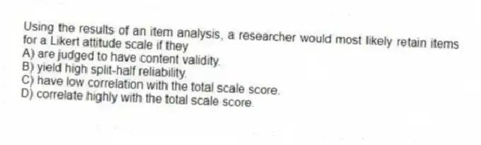 Using the results of an item analysis, a researcher would most likely retain items for a Likert attitude scale if they
A) are judged to have content validity.
B) yield high split-half reliability.
C) have low correlation with the total scale score.
D) correlate highly with the total scale score.