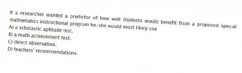 If a researcher wanted a predictor of how well students would benefit from a proposed special mathematics instructional program he/she would most likely use
A) a scholastic aptitude test.
B) a math achievement test.
C) direct observation.
D) teachers' recommendations.