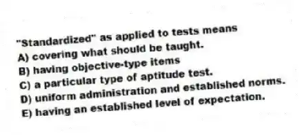 "Standardized" as applied to tests means
A) covering what should be taught.
B) having objective-type items
C) a particular type of aptitude test.
D) uniform administration and established norms.
E) having an established level of expectation.
