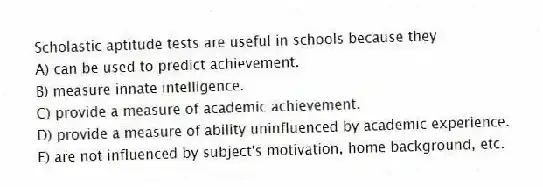 Scholastic aptitude tests are useful in schools because they
A) can be used to predict achievement.
B) measure innate intelligence.
C) provide a measure of academic achievement.
D) provide a measure of ability uninfluenced by academic experience.
E) are not influenced by subject's motivation, home background, etc.