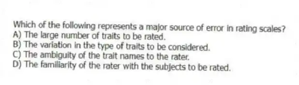 Which of the following represents a major source of error in rating scales?
A) The large number of traits to be rated.
B) The variation in the type of traits to be considered.
C) The ambiguity of the trait names to the rater.
D) The familiarity of the rater with the subjects to be rated.