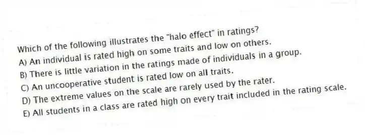 Which of the following illustrates the "halo effect" in ratings?
A) An individual is rated high on some traits and low on others.
B) There is little variation in the ratings made of individuals in a group.
C) An uncooperative student is rated low on all traits.
D) The extreme values on the scale are rarely used by the rater.
E) All students in a class are rated high on every trait included in the rating scale.