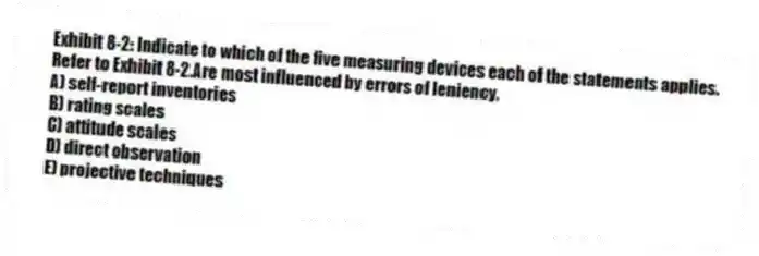 Exhibit 8-2: Indicate to which of the five measuring devices each of the statements applies.
-Refer to Exhibit 8-2.Are most influenced by errors of leniency.
A) self-report inventories
B) rating scales
C) attitude scales
D) direct observation
E) projective techniques