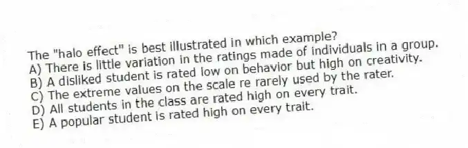The "halo effect" is best illustrated in which example?
A) There is little variation in the ratings made of individuals in a group.
B) A disliked student is rated low on behavior but high on creativity.
C) The extreme values on the scale re rarely used by the rater.
D) All students in the class are rated high on every trait.
E) A popular student is rated high on every trait.