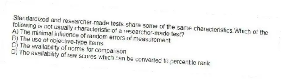Standardized and researcher-made tests share some of the same characteristics.Which of the following is not usually characteristic of a researcher-made test?
A) The minimal influence of random errors of measurement
B) The use of objective-type items
C) The availability of norms for comparison
D) The availability of raw scores which can be converted to percentile rank
