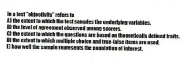 In a test "objectivity" refers to
A) the extent to which the test samples the underlying variables.
B) the level of agreement observed among scorers.
C) the extent to which the questions are based on theoretically defined traits.
D) the extent to which multiple choice and true-false items are used.
E) how well the sample represents the population of interest.