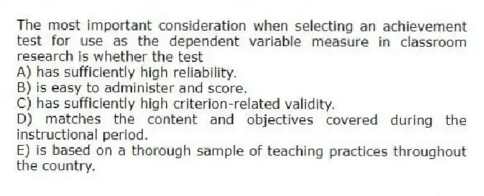 The most important consideration when selecting an achievement test for use as the dependent variable measure in classroom research is whether the test
A) has sufficiently high reliability.
B) is easy to administer and score.
C) has sufficiently high criterion-related validity.
D) matches the content and objectives covered during the instructional period.
E) is based on a thorough sample of teaching practices throughout the country.