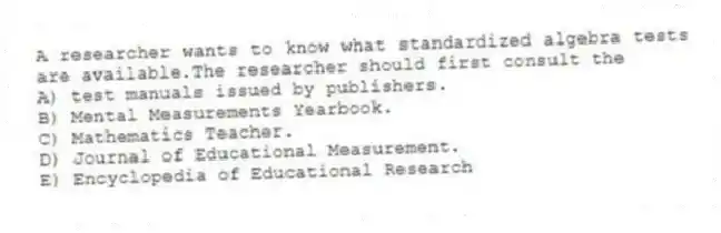 A researcher wants to know what standardized algebra tests are available.The researcher should first consult the
A) test manuals issued by publishers.
B) Mental Measurements Yearbook.
C) Mathematics Teacher.
D) Journal of Educational Measurement.
E) Encyclopedia of Educational Research