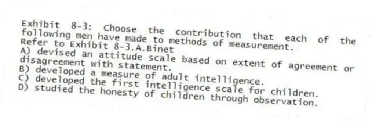 Exhibit 8-3: Choose the contribution that each of the following men have made to methods of measurement.
-Refer to Exhibit 8-3.A.Binet
A) devised an attitude scale based on extent of agreement or disagreement with statement.
B) developed a measure of adult intelligence.
C) developed the first intelligence scale for children.
D) studied the honesty of children through observation.