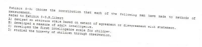 Exhibit 8-3: Choose the contribution that each of the following men have made to methods of measurement.
-Refer to Exhibit 8-3.R.Likert
A) devised an attitude scale based on extent of agreement or disagreement with statement.
B) developed a measure of adult intelligence.
C) developed the first intelligence scale for children.
D) studied the honesty of children through observation.