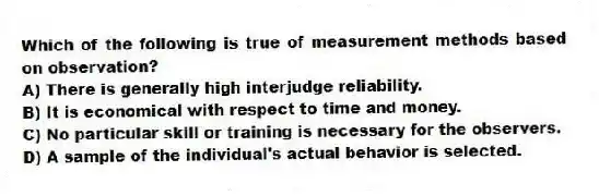 Which of the following is true of measurement methods based on observation?
A) There is generally high interjudge reliability.
B) It is economical with respect to time and money.
C) No particular skill or training is necessary for the observers.
D) A sample of the individual's actual behavior is selected.