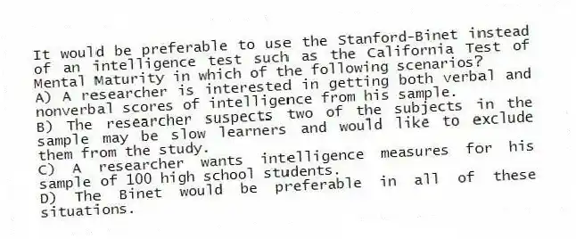 It would be preferable to use the Stanford-Binet instead of an intelligence test such as the California Test of Mental Maturity in which of the following scenarios?
A) A researcher is interested in getting both verbal and nonverbal scores of intelligence from his sample.
B) The researcher suspects two of the subjects in the sample may be slow learners and would like to exclude them from the study.
C) A researcher wants intelligence measures for his sample of 100 high school students.
D) The Binet would be preferable in all of these situations.