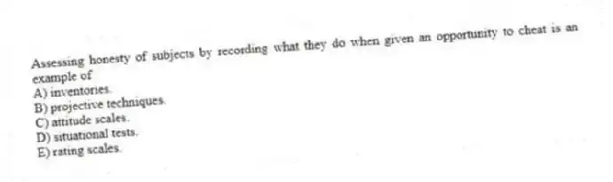 Assessing honesty of subjects by recording what they do when given an opportunity to cheat is an example of
A) inventories.
B) projective techniques.
C) attitude scales.
D) situational tests.
E) rating scales.