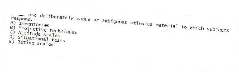 _____ use deliberately vague or ambiguous stimulus material to which subjects respond.
A) Inventories
B) Projective techniques
C) Attitude scales
D) Situational tests
E) Rating scales