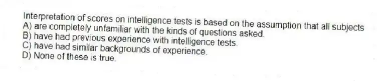 Interpretation of scores on intelligence tests is based on the assumption that all subjects
A) are completely unfamiliar with the kinds of questions asked.
B) have had previous experience with intelligence tests.
C) have had similar backgrounds of experience.
D) None of these is true.
