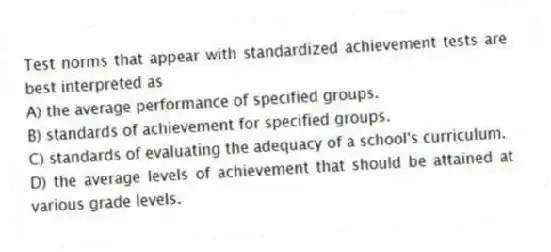 Test norms that appear with standardized achievement tests are best interpreted as
A) the average performance of specified groups.
B) standards of achievement for specified groups.
C) standards of evaluating the adequacy of a school's curriculum.
D) the average levels of achievement that should be attained at various grade levels.
